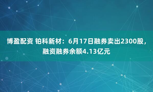 博盈配资 铂科新材：6月17日融券卖出2300股，融资融券余额4.13亿元