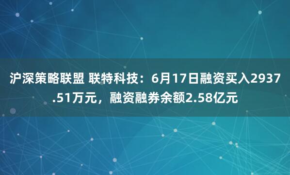 沪深策略联盟 联特科技：6月17日融资买入2937.51万元，融资融券余额2.58亿元