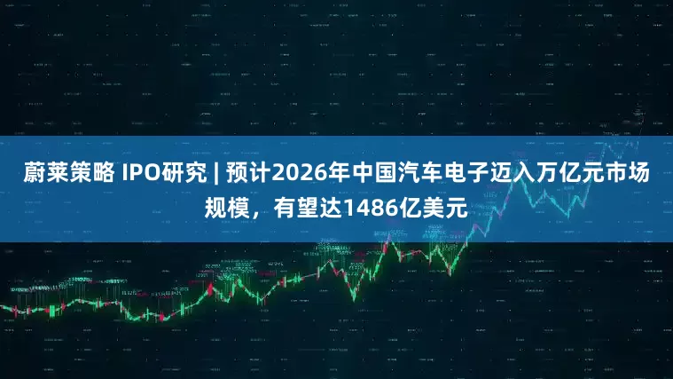 蔚莱策略 IPO研究 | 预计2026年中国汽车电子迈入万亿元市场规模，有望达1486亿美元