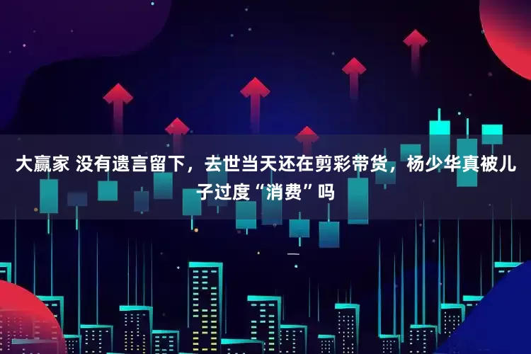 大赢家 没有遗言留下，去世当天还在剪彩带货，杨少华真被儿子过度“消费”吗