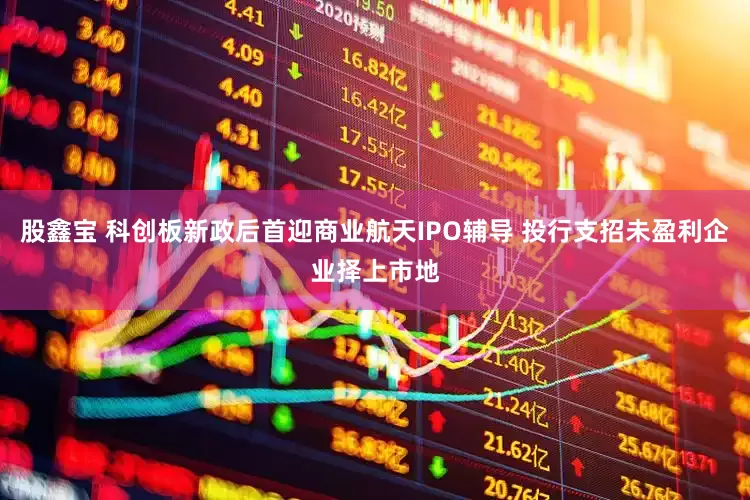 股鑫宝 科创板新政后首迎商业航天IPO辅导 投行支招未盈利企业择上市地