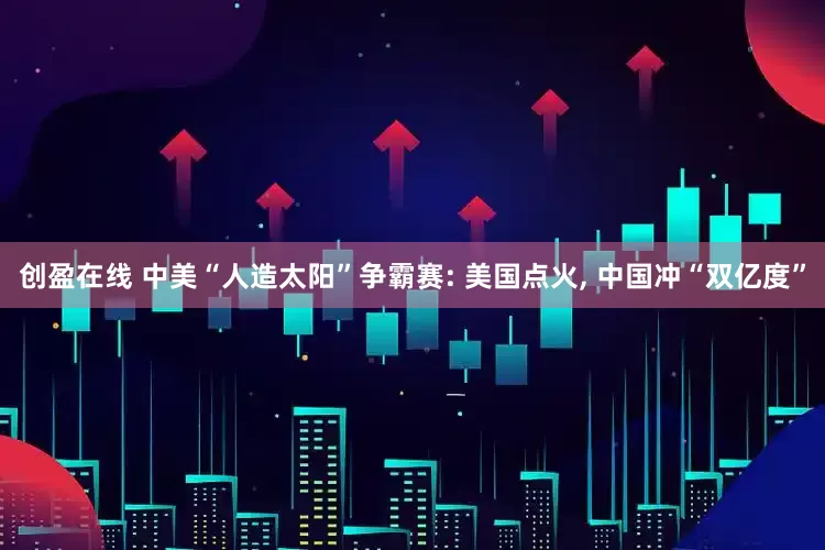 创盈在线 中美“人造太阳”争霸赛: 美国点火, 中国冲“双亿度”