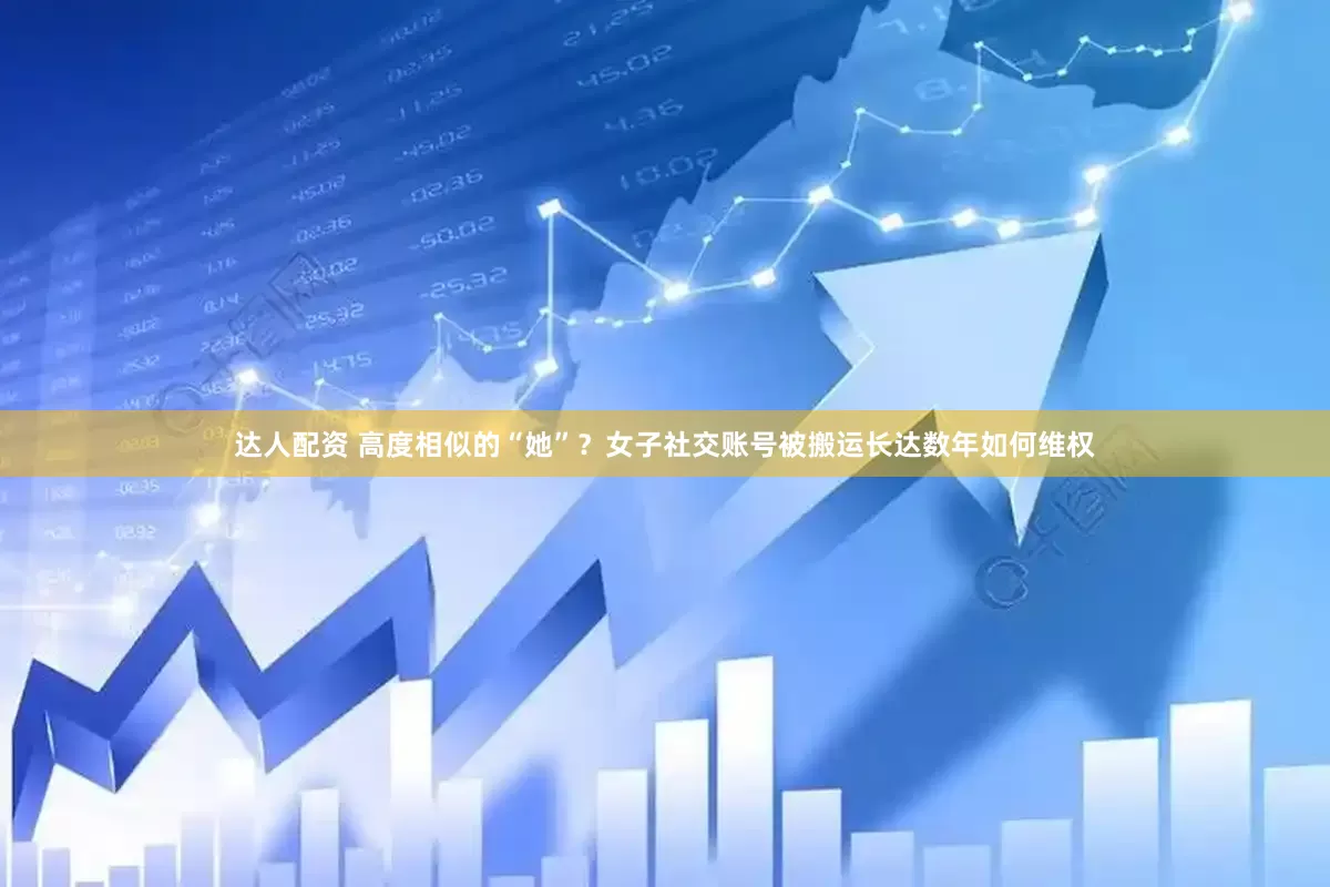 达人配资 高度相似的“她”？女子社交账号被搬运长达数年如何维权