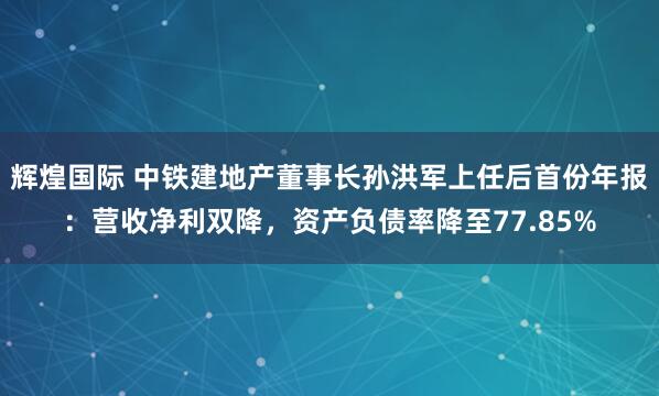 辉煌国际 中铁建地产董事长孙洪军上任后首份年报：营收净利双降，资产负债率降至77.85%