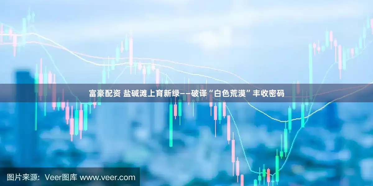 富豪配资 盐碱滩上育新绿——破译“白色荒漠”丰收密码