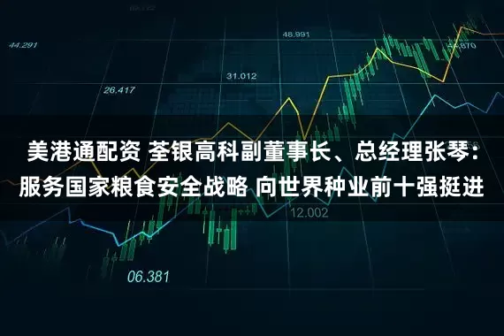 美港通配资 荃银高科副董事长、总经理张琴：服务国家粮食安全战略 向世界种业前十强挺进