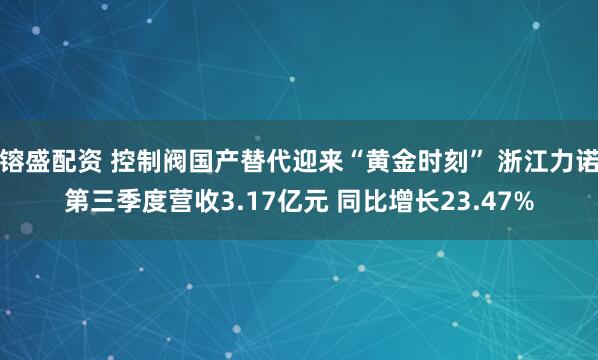 镕盛配资 控制阀国产替代迎来“黄金时刻” 浙江力诺第三季度营收3.17亿元 同比增长23.47%