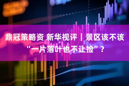 鼎冠策略资 新华视评｜景区该不该“一片落叶也不让捡”？