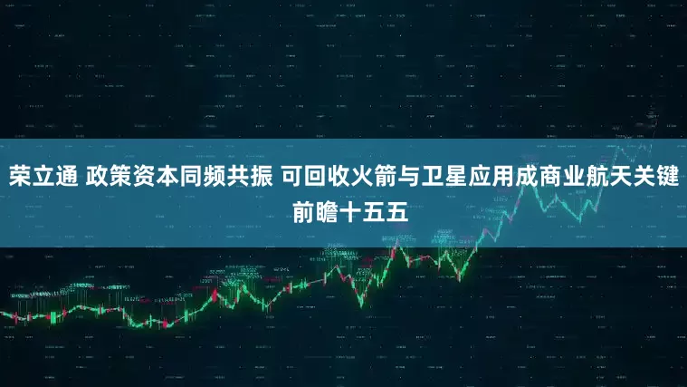 荣立通 政策资本同频共振 可回收火箭与卫星应用成商业航天关键  前瞻十五五