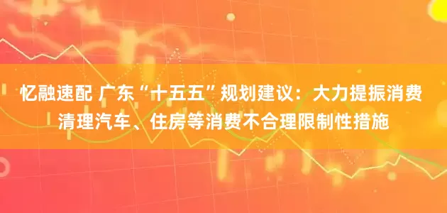 忆融速配 广东“十五五”规划建议：大力提振消费 清理汽车、住房等消费不合理限制性措施